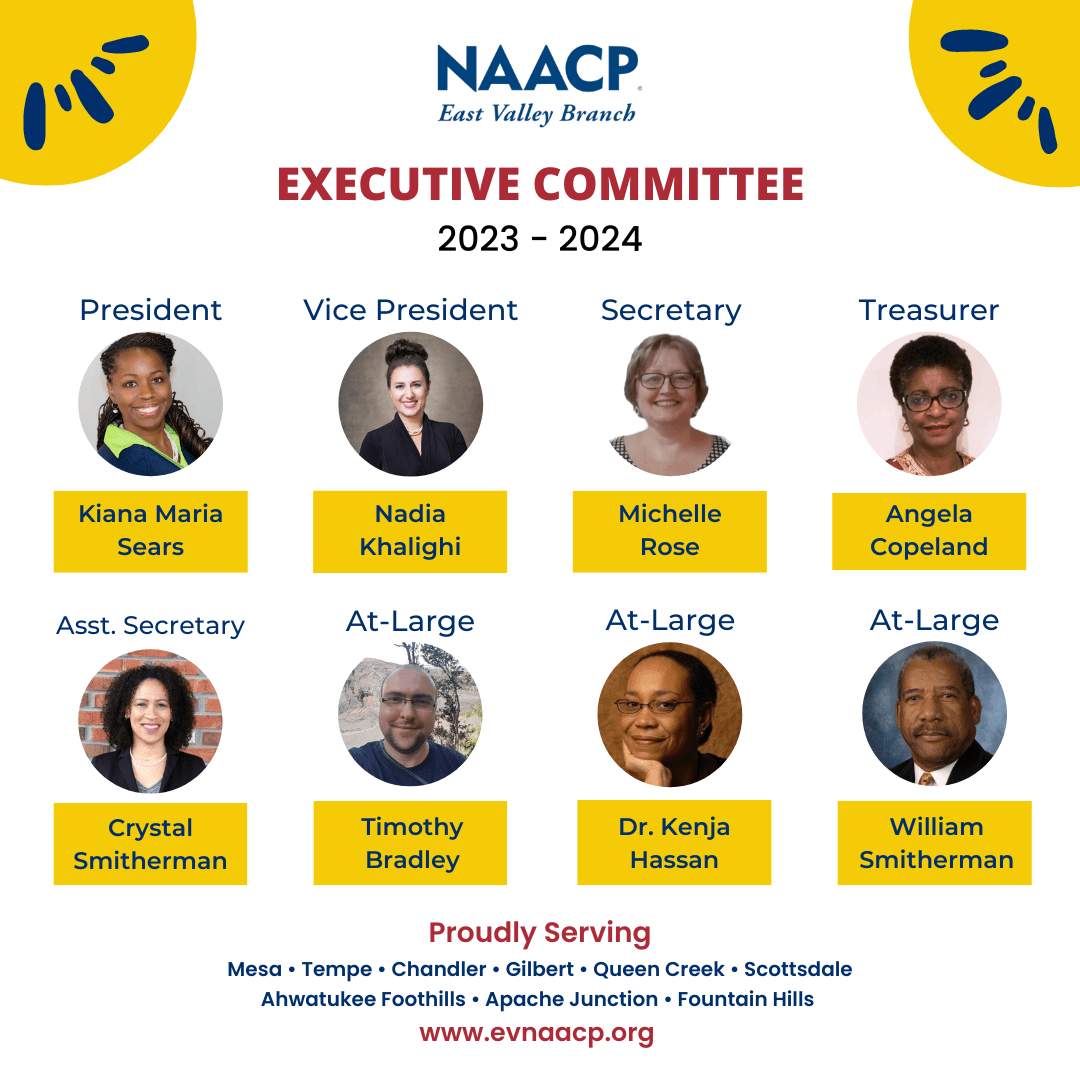 NAACP East Valley Branch Executive Committee 2023-2024. President Kiana Maria Sears, Vice President Nadia Khalighi, Secretary Michelle Rose, Treasurer Angela Copeland, Assistant Secretary Crystal Smitherman, At Large member Timothy Bradley, At Large member Dr. Kenja Hassan, and At Large member William Smitherman. Proudly serving Mesa, Tempe, Chandler, Gilbert, Queen Creek, Scottsdale, Ahwatukee Foothills, Apache Junction, and Fountain Hills. www.evnaacp.org.