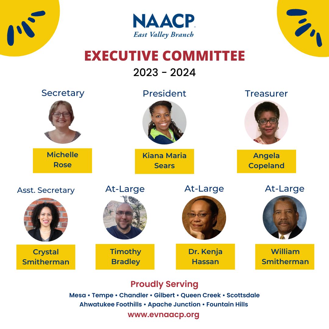 NAACP East Valley Branch Executive Committee 2023-2024. Secretary Michelle Rose, President Kiana Maria Sears, Treasurer Angela Copeland, Assistant Secretary Crystal Smitherman, At Large member Timothy Bradley, At Large member Dr. Kenja Hassan, and At Large member William Smitherman. Proudly serving Mesa, Tempe, Chandler, Gilbert, Queen Creek, Scottsdale, Ahwatukee Foothills, Apache Junction, and Fountain Hills. www.evnaacp.org.