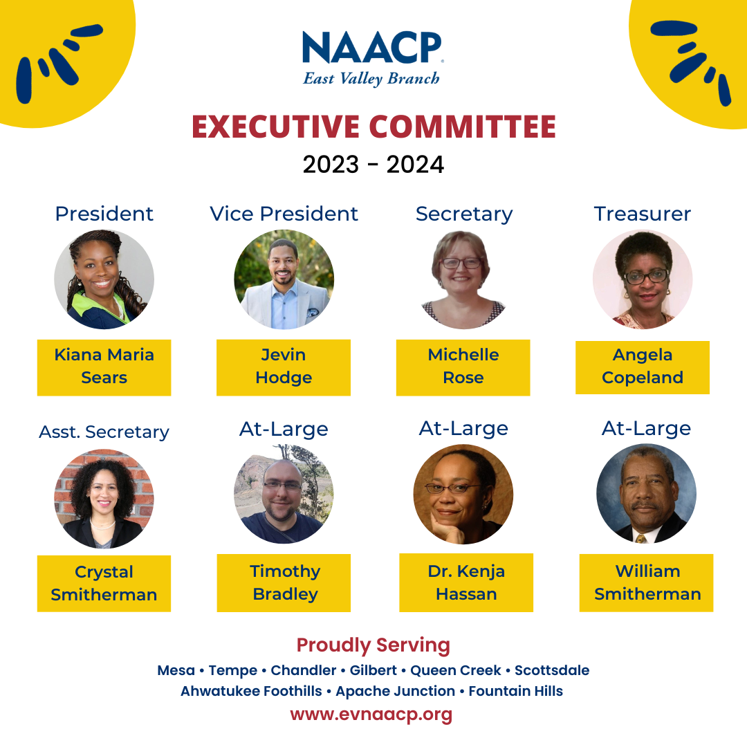 NAACP East Valley Branch Executive Committee 2023-2024. President Kiana Maria Sears, Vice President Jevin Hodge, Secretary Michelle Rose, Treasurer Angela Copeland, Assistant Secretary Crystal Smitherman, At Large member Timothy Bradley, At Large member Dr. Kenja Hassan, and At Large member William Smitherman. Proudly serving Mesa, Tempe, Chandler, Gilbert, Queen Creek, Scottsdale, Ahwatukee Foothills, Apache Junction, and Fountain Hills. www.evnaacp.org.