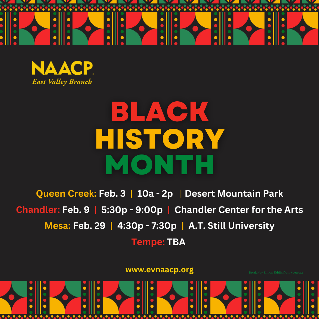 Join the NAACP East Valley Branch for Black History Month at the following events. Queen Creek on February 3rd from 10am to 2pm at Desert Mountain Park. Chandler on February 9th from 5:30pm to 9:00pm at Chandler Center for the Arts. Mesa on February 29th from 4:30pm to 7:30pm at A.T. Still University. Tempe date and location to be announced. www.evnaacp.org.